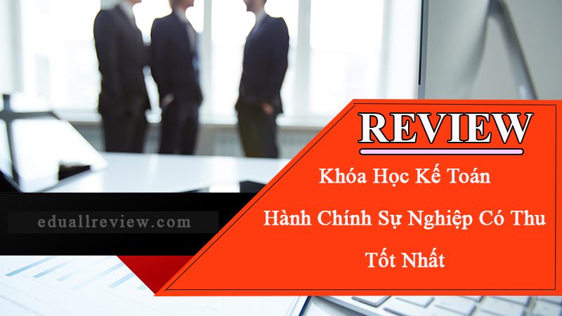 Review Khóa Học Kế Toán Hành Chính Sự Nghiệp Có Thu Tốt Nhất